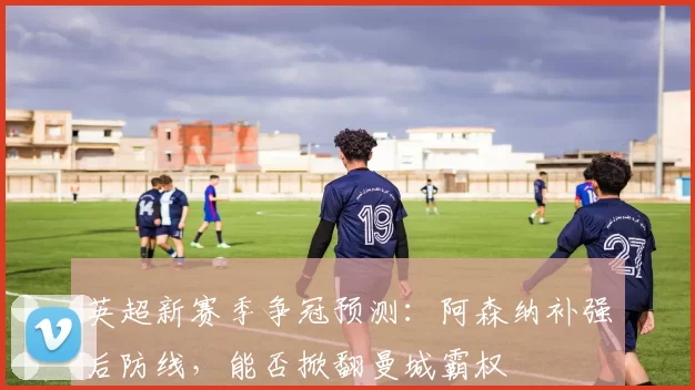 英超新赛季争冠预测:阿森纳补强后防线,能否掀翻曼城霸权