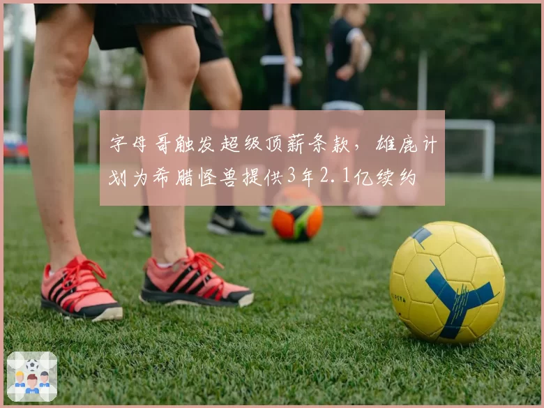 字母哥触发超级顶薪条款，雄鹿计划为希腊怪兽提供3年2.1亿续约