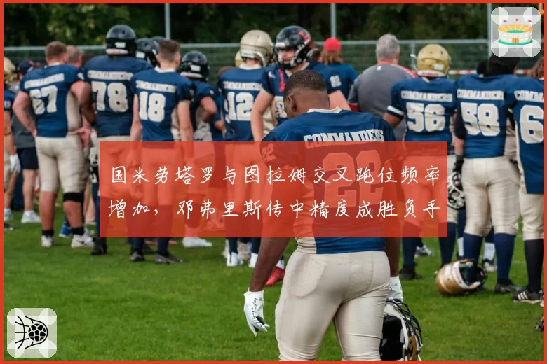 国米劳塔罗与图拉姆交叉跑位频率增加，邓弗里斯传中精度成胜负手