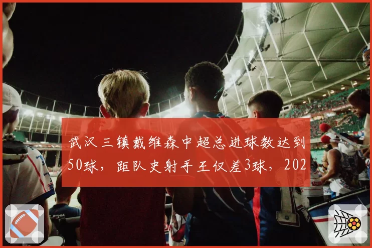 武汉三镇戴维森中超总进球数达到50球，距队史射手王仅差3球，2026赛季有望登顶