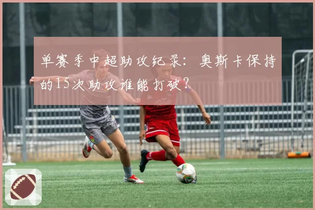 单赛季中超助攻纪录:奥斯卡保持的15次助攻谁能打破?