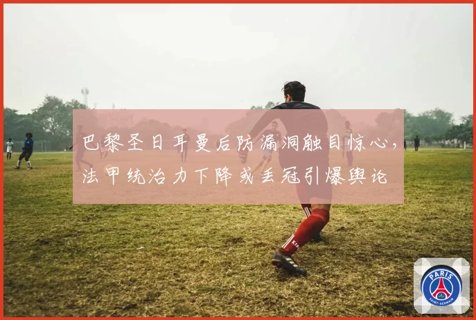 巴黎圣日耳曼后防漏洞触目惊心，法甲统治力下降或丢冠引爆舆论