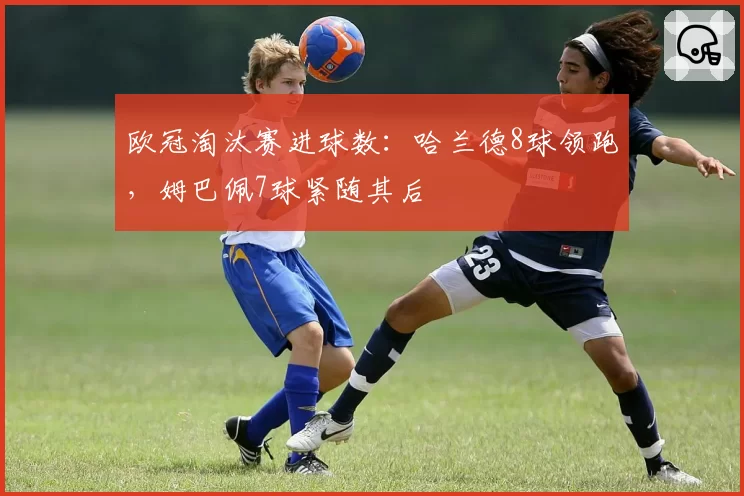 欧冠淘汰赛进球数：哈兰德8球领跑，姆巴佩7球紧随其后