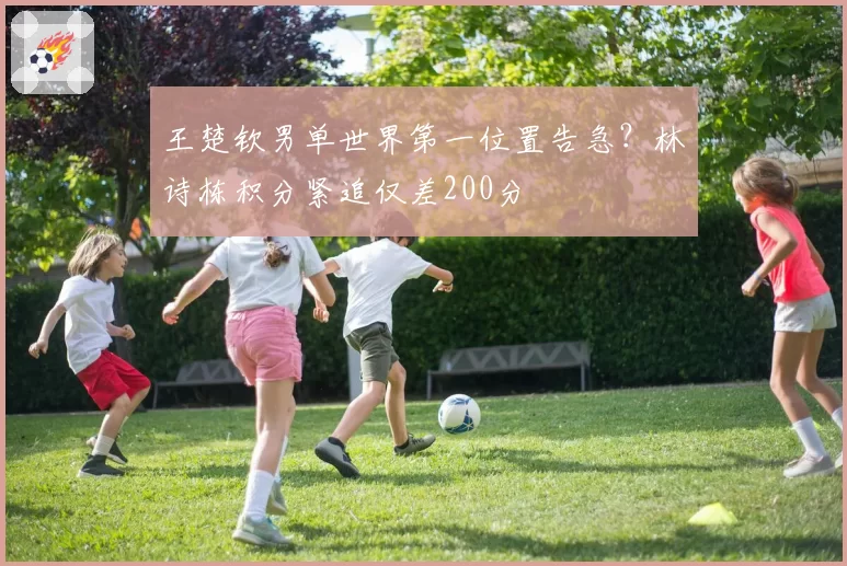 王楚钦男单世界第一位置告急？林诗栋积分紧追仅差200分