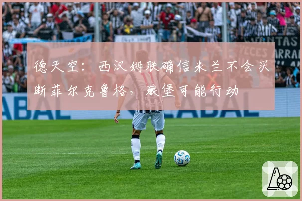 德天空：西汉姆联确信米兰不会买断菲尔克鲁格，狼堡可能行动