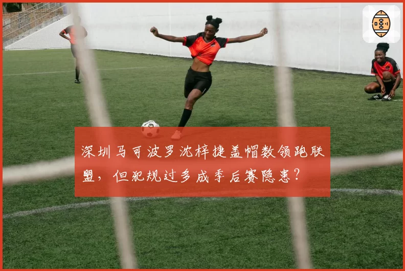 深圳马可波罗沈梓捷盖帽数领跑联盟，但犯规过多成季后赛隐患？
