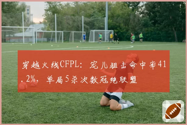 穿越火线CFPL:宠儿狙击命中率41.2%,单局5杀次数冠绝联盟