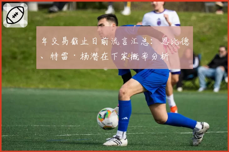 年交易截止日前流言汇总：恩比德、特雷·杨潜在下家概率分析