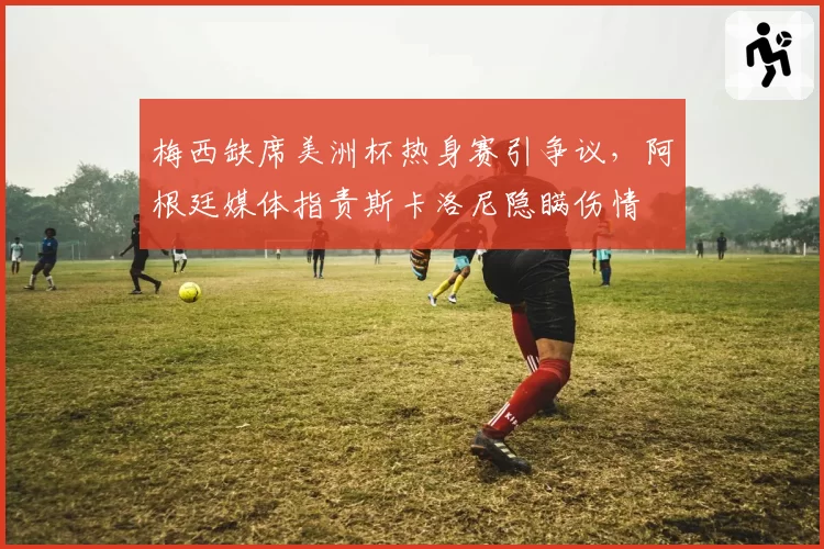 梅西缺席美洲杯热身赛引争议,阿根廷媒体指责斯卡洛尼隐瞒伤情