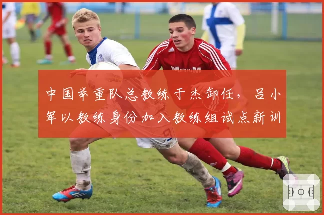 中国举重队总教练于杰卸任，吕小军以教练身份加入教练组试点新训练模式