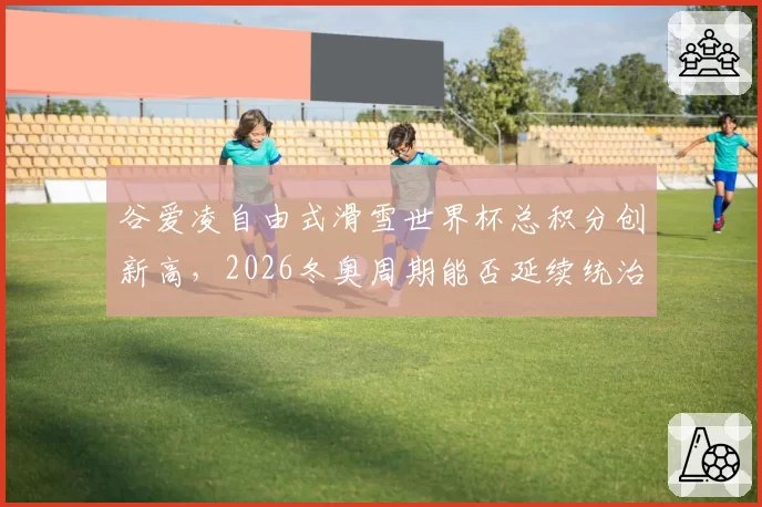 谷爱凌自由式滑雪世界杯总积分创新高,2026冬奥周期能否延续统治