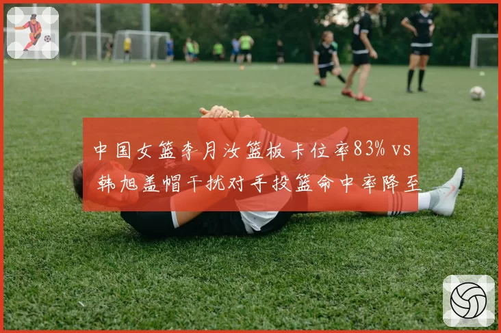 中国女篮李月汝篮板卡位率83% vs 韩旭盖帽干扰对手投篮命中率降至38%,内线双塔共存成焦点